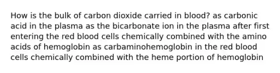 How is the bulk of carbon dioxide carried in blood? as carbonic acid in the plasma as the bicarbonate ion in the plasma after first entering the red blood cells chemically combined with the <a href='https://www.questionai.com/knowledge/k9gb720LCl-amino-acids' class='anchor-knowledge'>amino acids</a> of hemoglobin as carbaminohemoglobin in the red blood cells chemically combined with the heme portion of hemoglobin