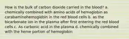 How is the bulk of carbon dioxide carried in the blood? a. chemically combined with amino acids of hemoglobin as carabaminohemoglobin in the red blood cells b. as the bicarbonate ion in the plasma after first entering the red blood cells c. As carbonic acid in the plasma d. chemically combined with the heme portion of hemoglobin