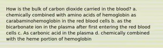 How is the bulk of carbon dioxide carried in <a href='https://www.questionai.com/knowledge/k7oXMfj7lk-the-blood' class='anchor-knowledge'>the blood</a>? a. chemically combined with <a href='https://www.questionai.com/knowledge/k9gb720LCl-amino-acids' class='anchor-knowledge'>amino acids</a> of hemoglobin as carabaminohemoglobin in the red blood cells b. as the bicarbonate ion in the plasma after first entering the red blood cells c. As carbonic acid in the plasma d. chemically combined with the heme portion of hemoglobin