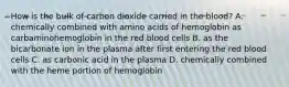 How is the bulk of carbon dioxide carried in the blood? A. chemically combined with amino acids of hemoglobin as carbaminohemoglobin in the red blood cells B. as the bicarbonate ion in the plasma after first entering the red blood cells C. as carbonic acid in the plasma D. chemically combined with the heme portion of hemoglobin