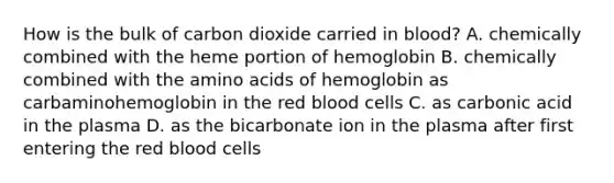 How is the bulk of carbon dioxide carried in blood? A. chemically combined with the heme portion of hemoglobin B. chemically combined with the amino acids of hemoglobin as carbaminohemoglobin in the red blood cells C. as carbonic acid in the plasma D. as the bicarbonate ion in the plasma after first entering the red blood cells