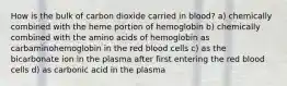 How is the bulk of carbon dioxide carried in blood? a) chemically combined with the heme portion of hemoglobin b) chemically combined with the amino acids of hemoglobin as carbaminohemoglobin in the red blood cells c) as the bicarbonate ion in the plasma after first entering the red blood cells d) as carbonic acid in the plasma