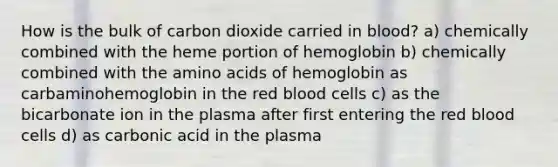 How is the bulk of carbon dioxide carried in blood? a) chemically combined with the heme portion of hemoglobin b) chemically combined with the amino acids of hemoglobin as carbaminohemoglobin in the red blood cells c) as the bicarbonate ion in the plasma after first entering the red blood cells d) as carbonic acid in the plasma