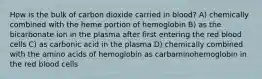 How is the bulk of carbon dioxide carried in blood? A) chemically combined with the heme portion of hemoglobin B) as the bicarbonate ion in the plasma after first entering the red blood cells C) as carbonic acid in the plasma D) chemically combined with the amino acids of hemoglobin as carbaminohemoglobin in the red blood cells