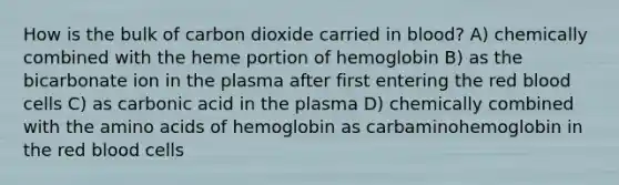 How is the bulk of carbon dioxide carried in blood? A) chemically combined with the heme portion of hemoglobin B) as the bicarbonate ion in the plasma after first entering the red blood cells C) as carbonic acid in the plasma D) chemically combined with the amino acids of hemoglobin as carbaminohemoglobin in the red blood cells