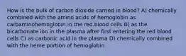 How is the bulk of carbon dioxide carried in blood? A) chemically combined with the amino acids of hemoglobin as carbaminohemoglobin in the red.blood cells B) as the bicarbonate ion in the płasma after first entering the red blood cells C) as carbonic acid in the plasma D) chemically combined with the heme portion of hemoglobin