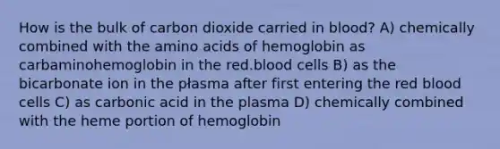 How is the bulk of carbon dioxide carried in blood? A) chemically combined with the amino acids of hemoglobin as carbaminohemoglobin in the red.blood cells B) as the bicarbonate ion in the płasma after first entering the red blood cells C) as carbonic acid in the plasma D) chemically combined with the heme portion of hemoglobin