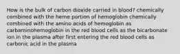 How is the bulk of carbon dioxide carried in blood? chemically combined with the heme portion of hemoglobin chemically combined with the amino acids of hemoglobin as carbaminohemoglobin in the red blood cells as the bicarbonate ion in the plasma after first entering the red blood cells as carbonic acid in the plasma