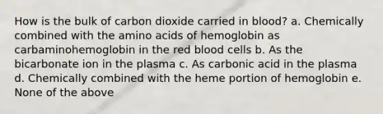 How is the bulk of carbon dioxide carried in blood? a. Chemically combined with the amino acids of hemoglobin as carbaminohemoglobin in the red blood cells b. As the bicarbonate ion in the plasma c. As carbonic acid in the plasma d. Chemically combined with the heme portion of hemoglobin e. None of the above