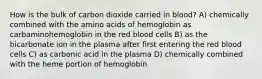 How is the bulk of carbon dioxide carried in blood? A) chemically combined with the amino acids of hemoglobin as carbaminohemoglobin in the red blood cells B) as the bicarbonate ion in the plasma after first entering the red blood cells C) as carbonic acid in the plasma D) chemically combined with the heme portion of hemoglobin