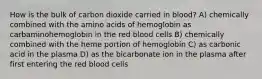 How is the bulk of carbon dioxide carried in blood? A) chemically combined with the amino acids of hemoglobin as carbaminohemoglobin in the red blood cells B) chemically combined with the heme portion of hemoglobin C) as carbonic acid in the plasma D) as the bicarbonate ion in the plasma after first entering the red blood cells