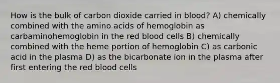 How is the bulk of carbon dioxide carried in blood? A) chemically combined with the amino acids of hemoglobin as carbaminohemoglobin in the red blood cells B) chemically combined with the heme portion of hemoglobin C) as carbonic acid in the plasma D) as the bicarbonate ion in the plasma after first entering the red blood cells