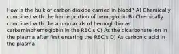 How is the bulk of carbon dioxide carried in blood? A) Chemically combined with the heme portion of hemoglobin B) Chemically combined with the amino acids of hemoglobin as carbaminohemoglobin in the RBC's C) As the bicarbonate ion in the plasma after first entering the RBC's D) As carbonic acid in the plasma