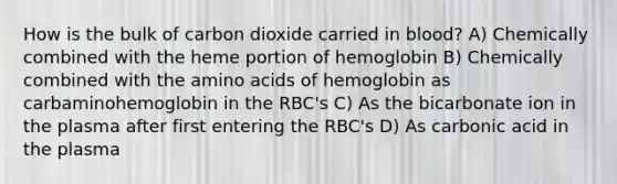 How is the bulk of carbon dioxide carried in blood? A) Chemically combined with the heme portion of hemoglobin B) Chemically combined with the amino acids of hemoglobin as carbaminohemoglobin in the RBC's C) As the bicarbonate ion in the plasma after first entering the RBC's D) As carbonic acid in the plasma