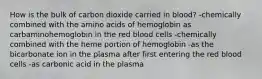 How is the bulk of carbon dioxide carried in blood? -chemically combined with the amino acids of hemoglobin as carbaminohemoglobin in the red blood cells -chemically combined with the heme portion of hemoglobin -as the bicarbonate ion in the plasma after first entering the red blood cells -as carbonic acid in the plasma