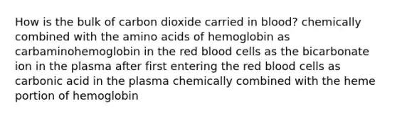 How is the bulk of carbon dioxide carried in blood? chemically combined with the amino acids of hemoglobin as carbaminohemoglobin in the red blood cells as the bicarbonate ion in the plasma after first entering the red blood cells as carbonic acid in the plasma chemically combined with the heme portion of hemoglobin