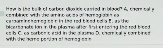 How is the bulk of carbon dioxide carried in blood? A. chemically combined with the amino acids of hemoglobin as carbaminohemoglobin in the red blood cells B. as the bicarbonate ion in the plasma after first entering the red blood cells C. as carbonic acid in the plasma D. chemically combined with the heme portion of hemoglobin