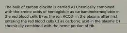 The bulk of carbon dioxide is carried A) Chemically combined with the amino acids of hemoglobin as carbaminohemoglobin in the red blood cells B) as the ion HCO3- in the plasma after first entering the red blood cells C) as carbonic acid in the plasma D) chemically combined with the heme portion of Hb.