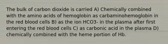 The bulk of carbon dioxide is carried A) Chemically combined with the amino acids of hemoglobin as carbaminohemoglobin in the red blood cells B) as the ion HCO3- in the plasma after first entering the red blood cells C) as carbonic acid in the plasma D) chemically combined with the heme portion of Hb.