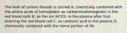 The bulk of carbon dioxide is carried A. chemically combined with the amino acids of hemoglobin as carbaminohemoglobin in the red blood cells B. as the ion HCO3- in the plasma after first entering the red blood cell C. as carbonic acid in the plasma D. chemically combined with the heme portion of Hb