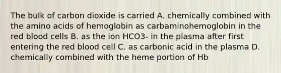 The bulk of carbon dioxide is carried A. chemically combined with the amino acids of hemoglobin as carbaminohemoglobin in the red blood cells B. as the ion HCO3- in the plasma after first entering the red blood cell C. as carbonic acid in the plasma D. chemically combined with the heme portion of Hb