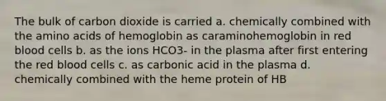 The bulk of carbon dioxide is carried a. chemically combined with the amino acids of hemoglobin as caraminohemoglobin in red blood cells b. as the ions HCO3- in the plasma after first entering the red blood cells c. as carbonic acid in the plasma d. chemically combined with the heme protein of HB