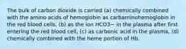 The bulk of carbon dioxide is carried (a) chemically combined with the amino acids of hemoglobin as carbaminohemoglobin in the red blood cells, (b) as the ion HCO3− in the plasma after first entering the red blood cell, (c) as carbonic acid in the plasma, (d) chemically combined with the heme portion of Hb.