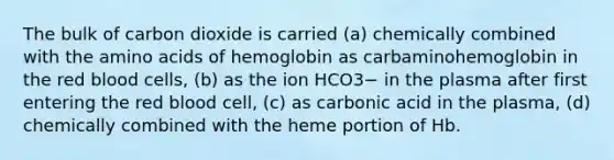 The bulk of carbon dioxide is carried (a) chemically combined with the amino acids of hemoglobin as carbaminohemoglobin in the red blood cells, (b) as the ion HCO3− in the plasma after first entering the red blood cell, (c) as carbonic acid in the plasma, (d) chemically combined with the heme portion of Hb.