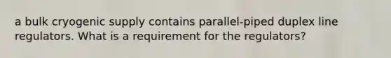a bulk cryogenic supply contains parallel-piped duplex line regulators. What is a requirement for the regulators?