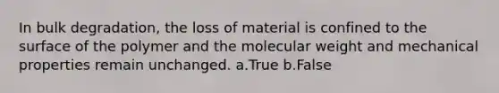 In bulk degradation, the loss of material is confined to the surface of the polymer and the molecular weight and mechanical properties remain unchanged. a.True b.False