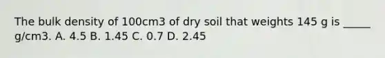 The bulk density of 100cm3 of dry soil that weights 145 g is _____ g/cm3. A. 4.5 B. 1.45 C. 0.7 D. 2.45