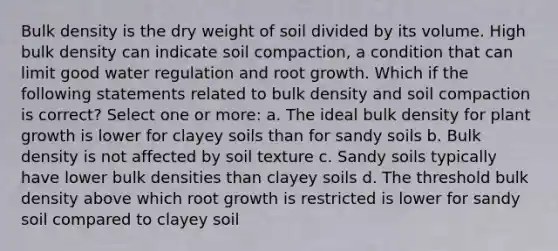 Bulk density is the dry weight of soil divided by its volume. High bulk density can indicate soil compaction, a condition that can limit good water regulation and root growth. Which if the following statements related to bulk density and soil compaction is correct? Select one or more: a. The ideal bulk density for plant growth is lower for clayey soils than for sandy soils b. Bulk density is not affected by soil texture c. Sandy soils typically have lower bulk densities than clayey soils d. The threshold bulk density above which root growth is restricted is lower for sandy soil compared to clayey soil