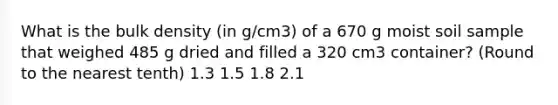 What is the bulk density (in g/cm3) of a 670 g moist soil sample that weighed 485 g dried and filled a 320 cm3 container? (Round to the nearest tenth) 1.3 1.5 1.8 2.1