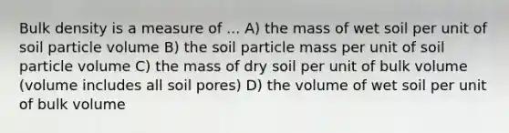 Bulk density is a measure of ... A) the mass of wet soil per unit of soil particle volume B) the soil particle mass per unit of soil particle volume C) the mass of dry soil per unit of bulk volume (volume includes all soil pores) D) the volume of wet soil per unit of bulk volume