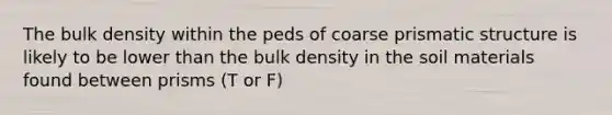 The bulk density within the peds of coarse prismatic structure is likely to be lower than the bulk density in the soil materials found between prisms (T or F)