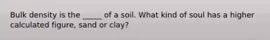 Bulk density is the _____ of a soil. What kind of soul has a higher calculated figure, sand or clay?