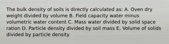 The bulk density of soils is directly calculated as: A. Oven dry weight divided by volume B. Field capacity water minus volumetric water content C. Mass water divided by solid space ration D. Particle density divided by soil mass E. Volume of solids divided by particle density