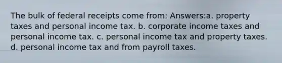 The bulk of federal receipts come from: Answers:a. property taxes and personal income tax. b. corporate income taxes and personal income tax. c. personal income tax and property taxes. d. personal income tax and from payroll taxes.