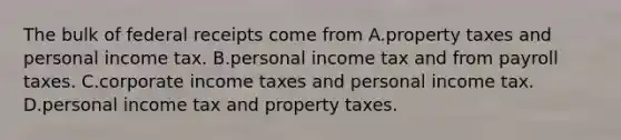 The bulk of federal receipts come from A.property taxes and personal income tax. B.personal income tax and from payroll taxes. C.corporate income taxes and personal income tax. D.personal income tax and property taxes.