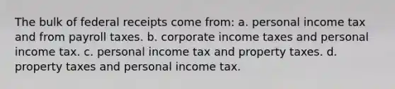 The bulk of federal receipts come from: a. personal income tax and from payroll taxes. b. corporate income taxes and personal income tax. c. personal income tax and property taxes. d. property taxes and personal income tax.