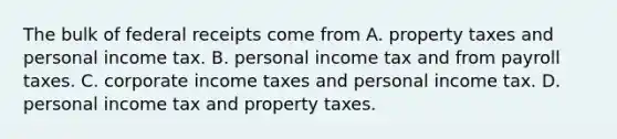 The bulk of federal receipts come from A. property taxes and personal income tax. B. personal income tax and from payroll taxes. C. corporate income taxes and personal income tax. D. personal income tax and property taxes.