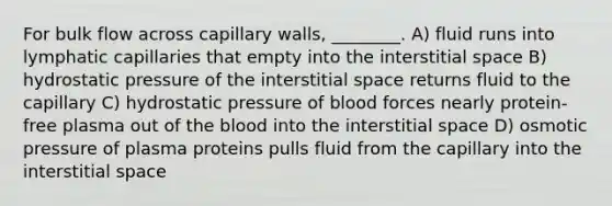 For bulk flow across capillary walls, ________. A) fluid runs into lymphatic capillaries that empty into the interstitial space B) hydrostatic pressure of the interstitial space returns fluid to the capillary C) hydrostatic pressure of blood forces nearly protein-free plasma out of the blood into the interstitial space D) osmotic pressure of plasma proteins pulls fluid from the capillary into the interstitial space