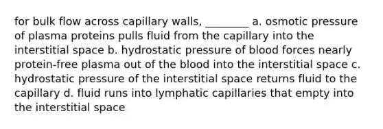 for bulk flow across capillary walls, ________ a. osmotic pressure of plasma proteins pulls fluid from the capillary into the interstitial space b. hydrostatic pressure of blood forces nearly protein-free plasma out of the blood into the interstitial space c. hydrostatic pressure of the interstitial space returns fluid to the capillary d. fluid runs into lymphatic capillaries that empty into the interstitial space