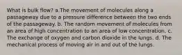 What is bulk flow? a.The movement of molecules along a passageway due to a pressure difference between the two ends of the passageway. b. The random movement of molecules from an area of high concentration to an area of low concentration. c. The exchange of oxygen and carbon dioxide in the lungs. d. The mechanical process of moving air in and out of the lungs.