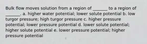 Bulk flow moves solution from a region of _______ to a region of _______. a. higher water potential; lower solute potential b. low turgor pressure; high turgor pressure c. higher pressure potential; lower pressure potential d. lower solute potential; higher solute potential e. lower pressure potential; higher pressure potential