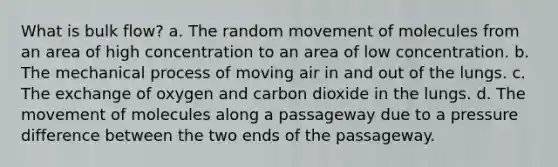 What is bulk flow? a. The random movement of molecules from an area of high concentration to an area of low concentration. b. The mechanical process of moving air in and out of the lungs. c. The exchange of oxygen and carbon dioxide in the lungs. d. The movement of molecules along a passageway due to a pressure difference between the two ends of the passageway.