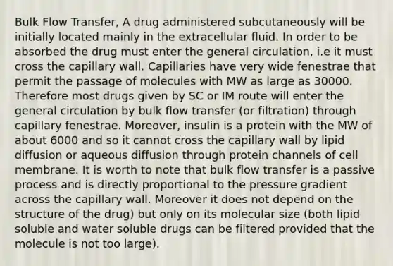 Bulk Flow Transfer, A drug administered subcutaneously will be initially located mainly in the extracellular fluid. In order to be absorbed the drug must enter the general circulation, i.e it must cross the capillary wall. Capillaries have very wide fenestrae that permit the passage of molecules with MW as large as 30000. Therefore most drugs given by SC or IM route will enter the general circulation by bulk flow transfer (or filtration) through capillary fenestrae. Moreover, insulin is a protein with the MW of about 6000 and so it cannot cross the capillary wall by lipid diffusion or aqueous diffusion through protein channels of cell membrane. It is worth to note that bulk flow transfer is a passive process and is directly proportional to the pressure gradient across the capillary wall. Moreover it does not depend on the structure of the drug) but only on its molecular size (both lipid soluble and water soluble drugs can be filtered provided that the molecule is not too large).