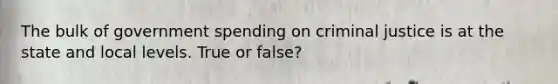 The bulk of government spending on criminal justice is at the state and local levels. True or false?