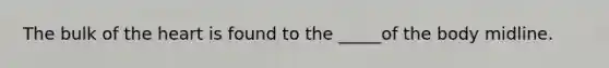 The bulk of the heart is found to the _____of the body midline.