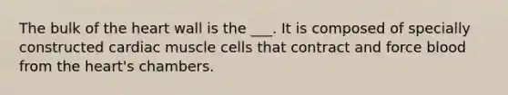 The bulk of the heart wall is the ___. It is composed of specially constructed cardiac muscle cells that contract and force blood from the heart's chambers.